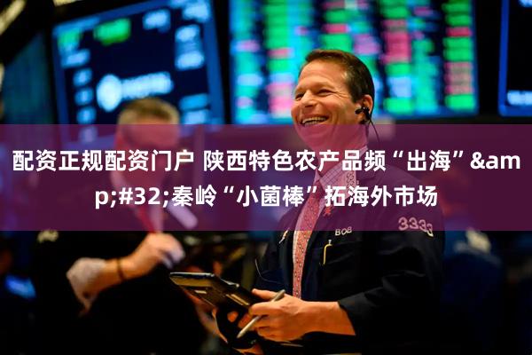 配资正规配资门户 陕西特色农产品频“出海” 秦岭“小菌棒”拓海外市场