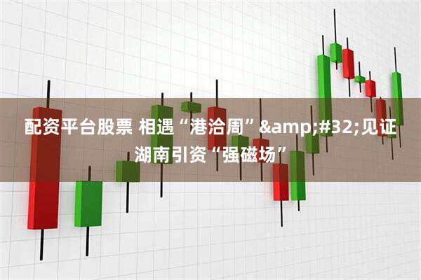配资平台股票 相遇“港洽周” 见证湖南引资“强磁场”