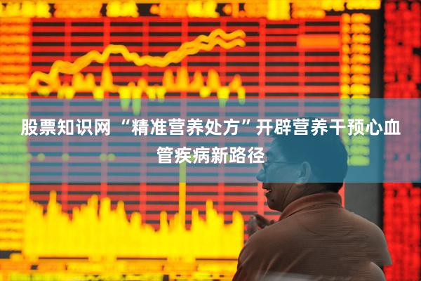 股票知识网 “精准营养处方”开辟营养干预心血管疾病新路径
