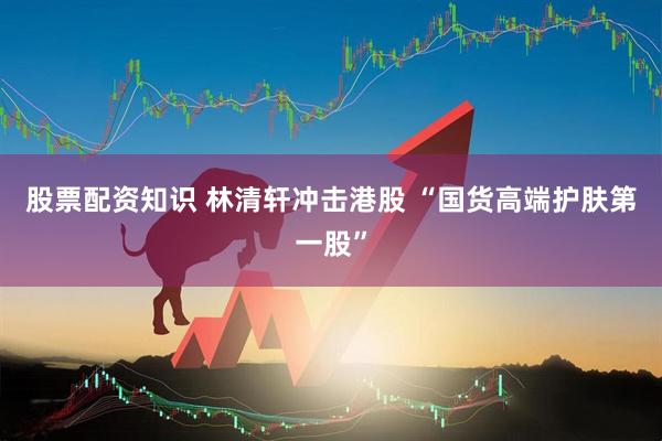 股票配资知识 林清轩冲击港股 “国货高端护肤第一股”