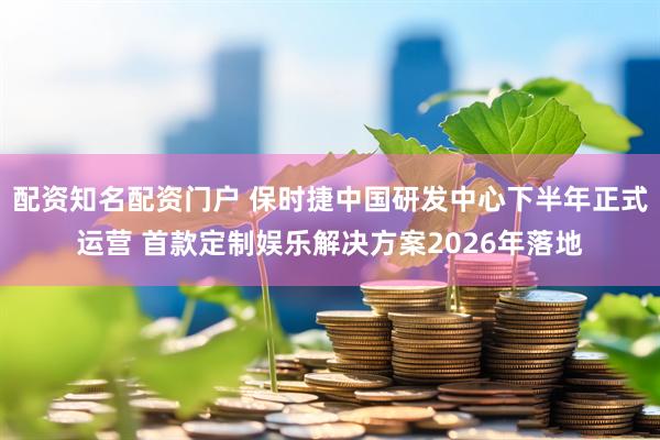配资知名配资门户 保时捷中国研发中心下半年正式运营 首款定制娱乐解决方案2026年落地