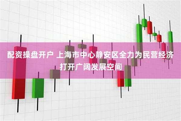 配资操盘开户 上海市中心静安区全力为民营经济打开广阔发展空间