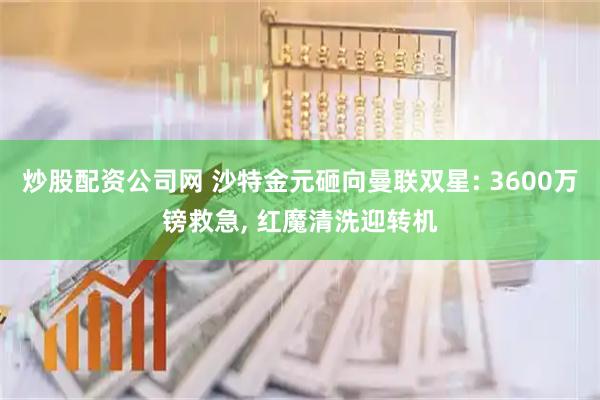 炒股配资公司网 沙特金元砸向曼联双星: 3600万镑救急, 红魔清洗迎转机