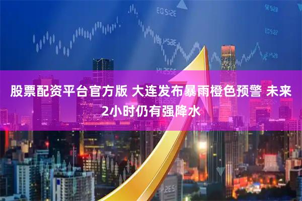股票配资平台官方版 大连发布暴雨橙色预警 未来2小时仍有强降水