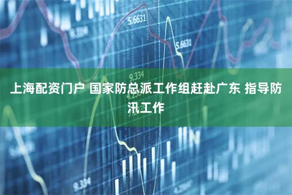 上海配资门户 国家防总派工作组赶赴广东 指导防汛工作