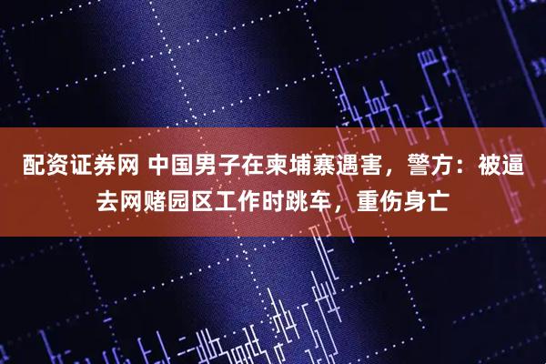 配资证券网 中国男子在柬埔寨遇害，警方：被逼去网赌园区工作时跳车，重伤身亡