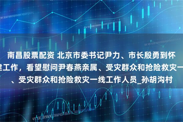 南昌股票配资 北京市委书记尹力、市长殷勇到怀柔区检查灾后恢复重建工作，看望慰问尹春燕亲属、受灾群众和抢险救灾一线工作人员_孙胡沟村