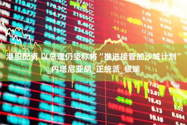 港股配资 以总理仍坚称将“推进接管加沙城计划”_内塔尼亚胡_正统派_极端