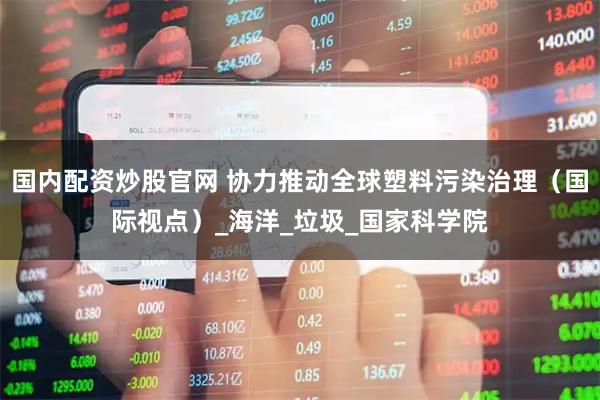 国内配资炒股官网 协力推动全球塑料污染治理（国际视点）_海洋_垃圾_国家科学院