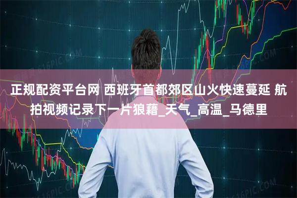 正规配资平台网 西班牙首都郊区山火快速蔓延 航拍视频记录下一片狼藉_天气_高温_马德里