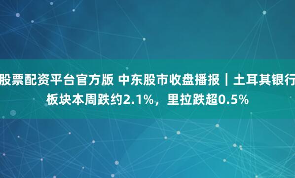 股票配资平台官方版 中东股市收盘播报｜土耳其银行板块本周跌约2.1%，里拉跌超0.5%