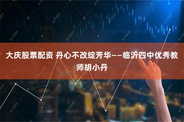大庆股票配资 丹心不改绽芳华——临沂四中优秀教师胡小丹