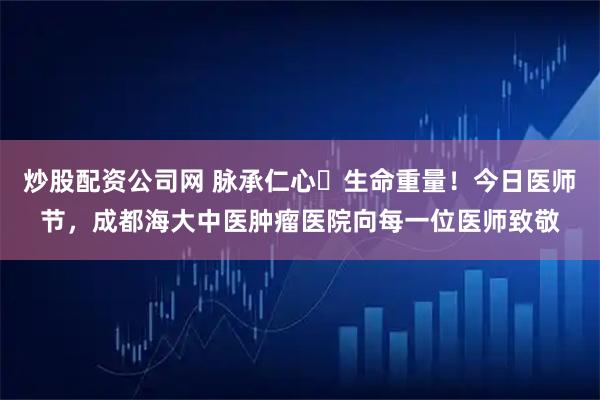炒股配资公司网 脉承仁心・生命重量！今日医师节，成都海大中医肿瘤医院向每一位医师致敬