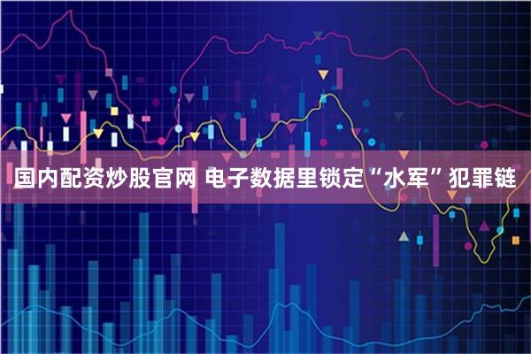 国内配资炒股官网 电子数据里锁定“水军”犯罪链