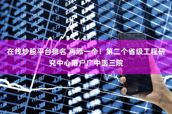 在线炒股平台排名 再添一个！第二个省级工程研究中心落户广中医三院