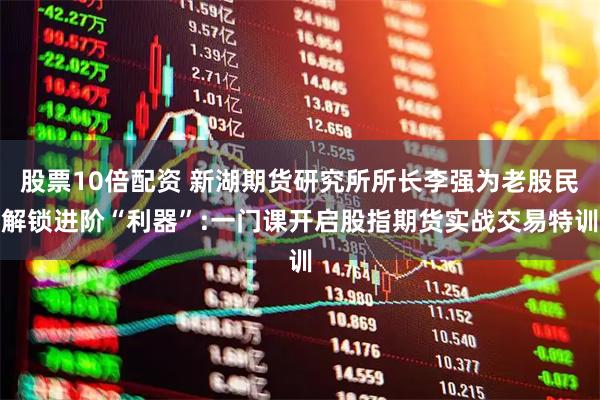 股票10倍配资 新湖期货研究所所长李强为老股民解锁进阶“利器”:一门课开启股指期货实战交易特训