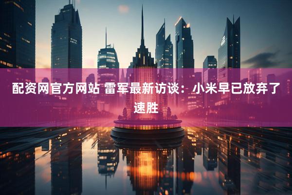 配资网官方网站 雷军最新访谈：小米早已放弃了速胜