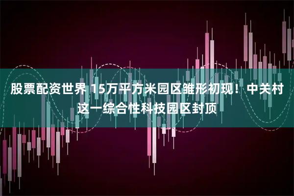 股票配资世界 15万平方米园区雏形初现！中关村这一综合性科技园区封顶