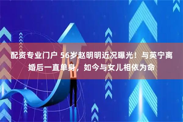配资专业门户 56岁赵明明近况曝光！与英宁离婚后一直单身，如今与女儿相依为命
