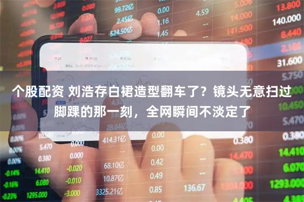 个股配资 刘浩存白裙造型翻车了？镜头无意扫过脚踝的那一刻，全网瞬间不淡定了
